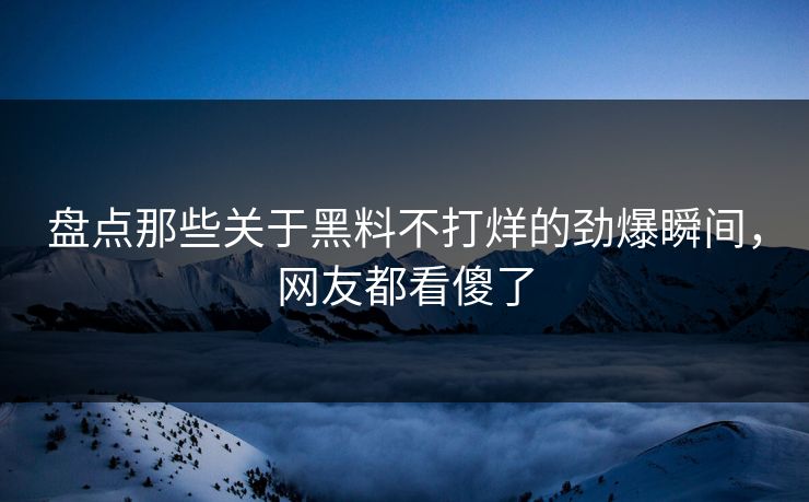 盘点那些关于黑料不打烊的劲爆瞬间，网友都看傻了  第1张