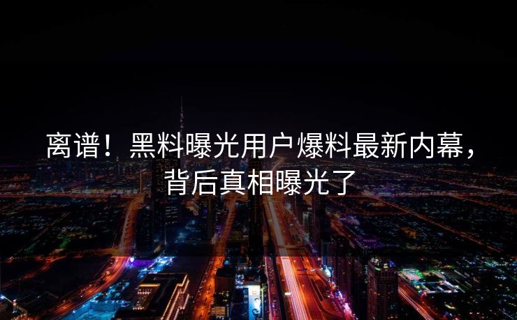 离谱！黑料曝光用户爆料最新内幕，背后真相曝光了