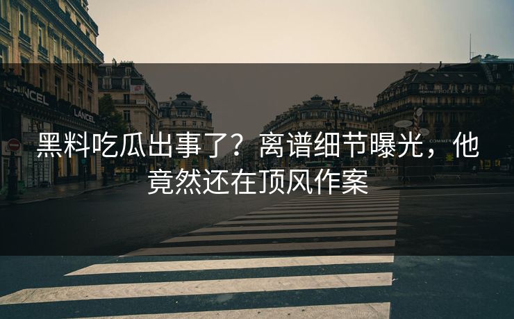 黑料吃瓜出事了？离谱细节曝光，他竟然还在顶风作案
