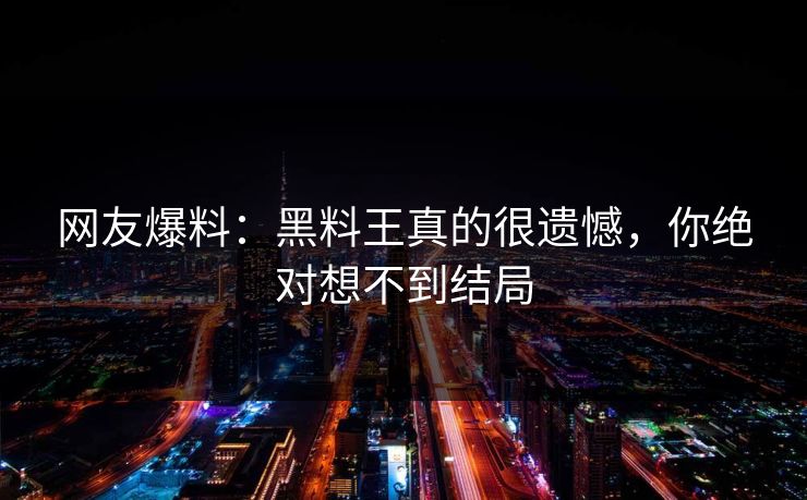 网友爆料：黑料王真的很遗憾，你绝对想不到结局