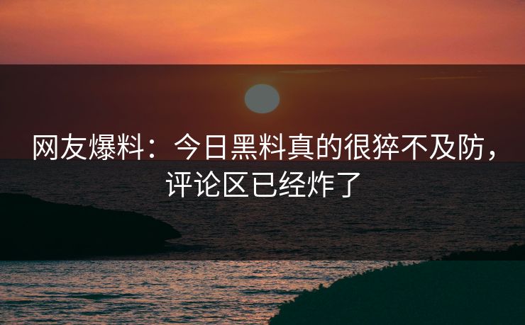 网友爆料：今日黑料真的很猝不及防，评论区已经炸了