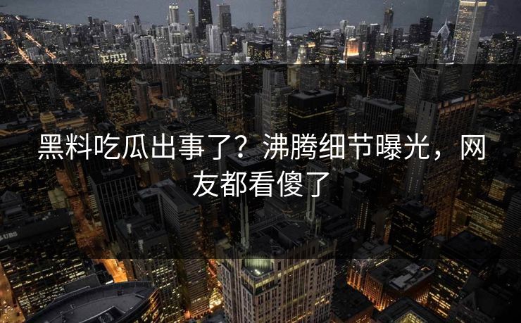 黑料吃瓜出事了？沸腾细节曝光，网友都看傻了  第1张