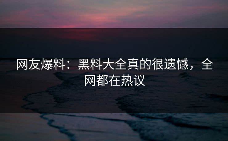 网友爆料：黑料大全真的很遗憾，全网都在热议