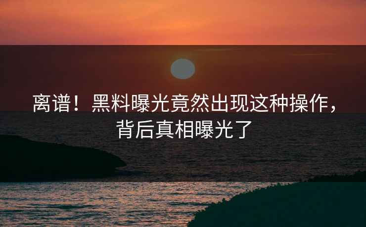 离谱！黑料曝光竟然出现这种操作，背后真相曝光了