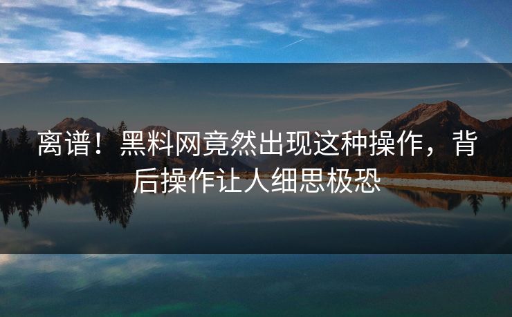 离谱！黑料网竟然出现这种操作，背后操作让人细思极恐