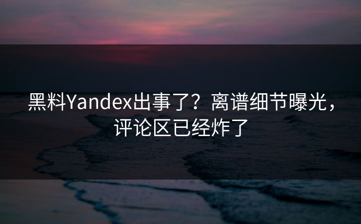 黑料Yandex出事了？离谱细节曝光，评论区已经炸了