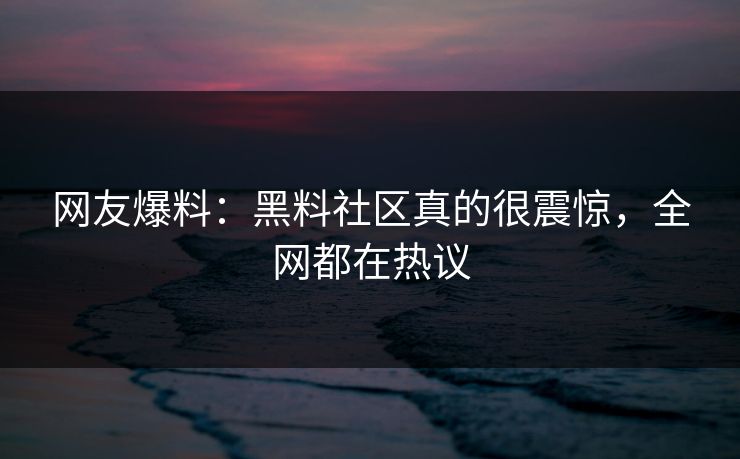 网友爆料：黑料社区真的很震惊，全网都在热议