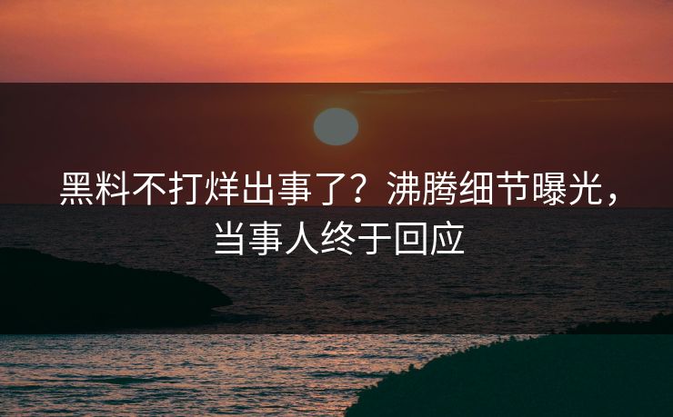 黑料不打烊出事了？沸腾细节曝光，当事人终于回应