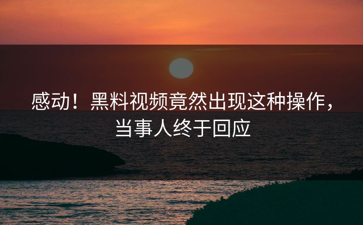感动！黑料视频竟然出现这种操作，当事人终于回应