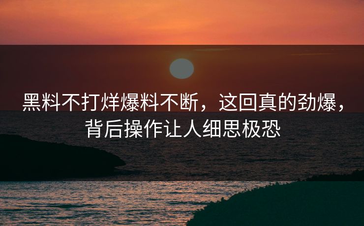 黑料不打烊爆料不断，这回真的劲爆，背后操作让人细思极恐  第1张