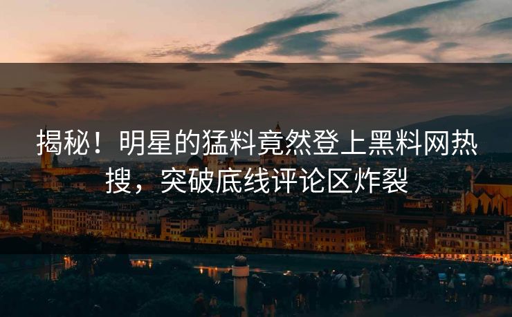 揭秘！明星的猛料竟然登上黑料网热搜，突破底线评论区炸裂