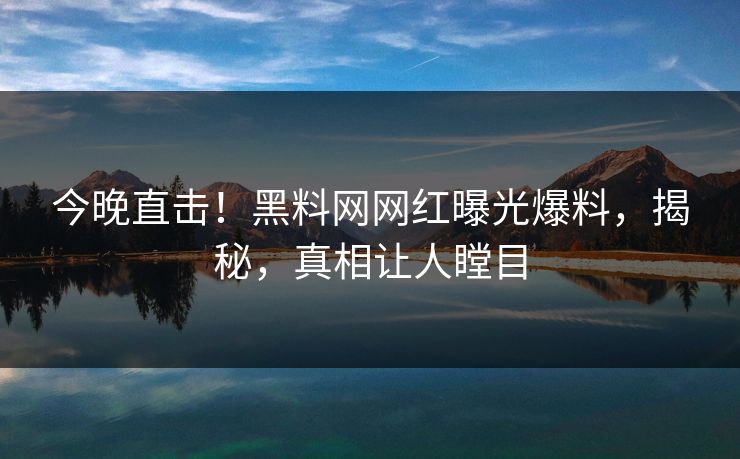 今晚直击！黑料网网红曝光爆料，揭秘，真相让人瞠目
