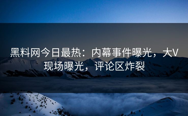 黑料网今日最热：内幕事件曝光，大V现场曝光，评论区炸裂