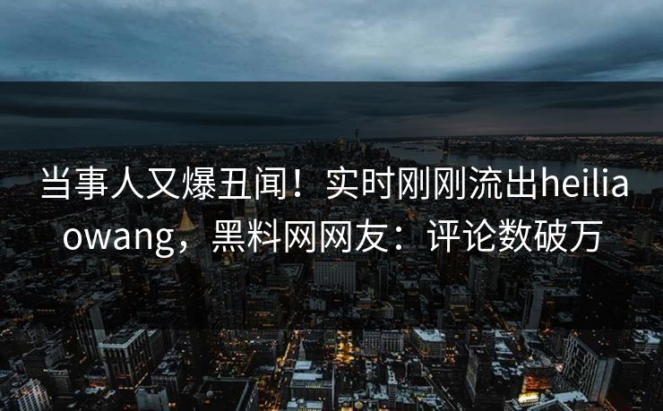 当事人又爆丑闻！实时刚刚流出heiliaowang，黑料网网友：评论数破万