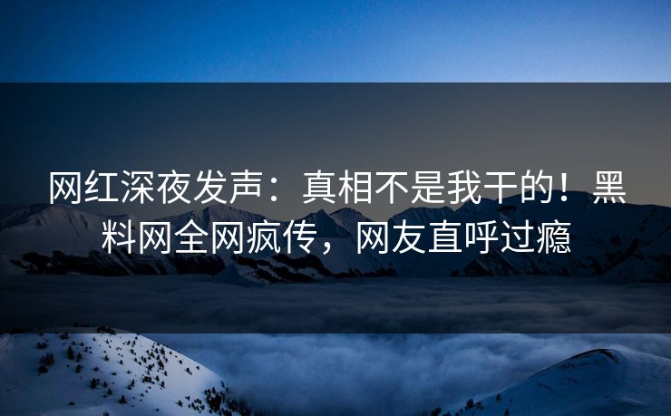 网红深夜发声：真相不是我干的！黑料网全网疯传，网友直呼过瘾