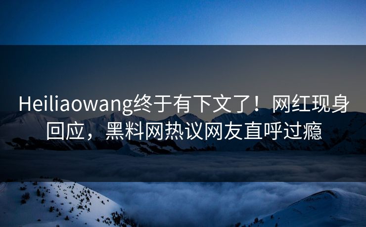 Heiliaowang终于有下文了！网红现身回应，黑料网热议网友直呼过瘾