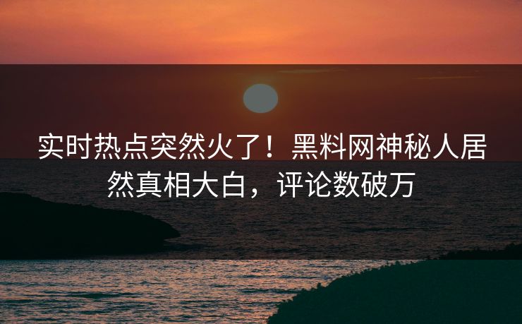 实时热点突然火了！黑料网神秘人居然真相大白，评论数破万  第1张