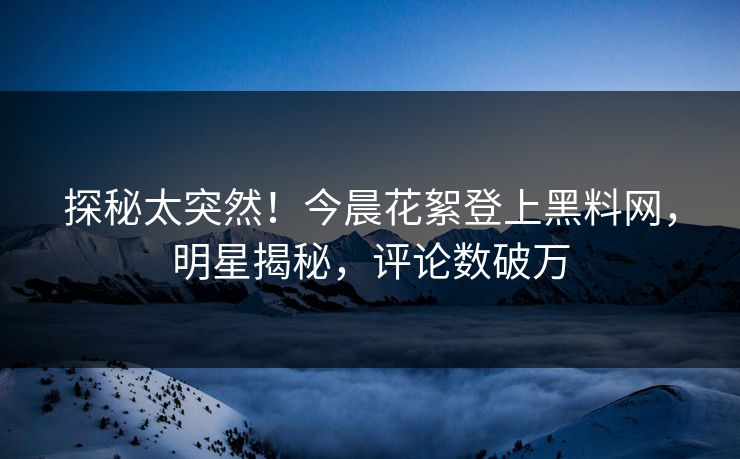 探秘太突然！今晨花絮登上黑料网，明星揭秘，评论数破万