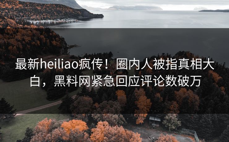最新heiliao疯传！圈内人被指真相大白，黑料网紧急回应评论数破万