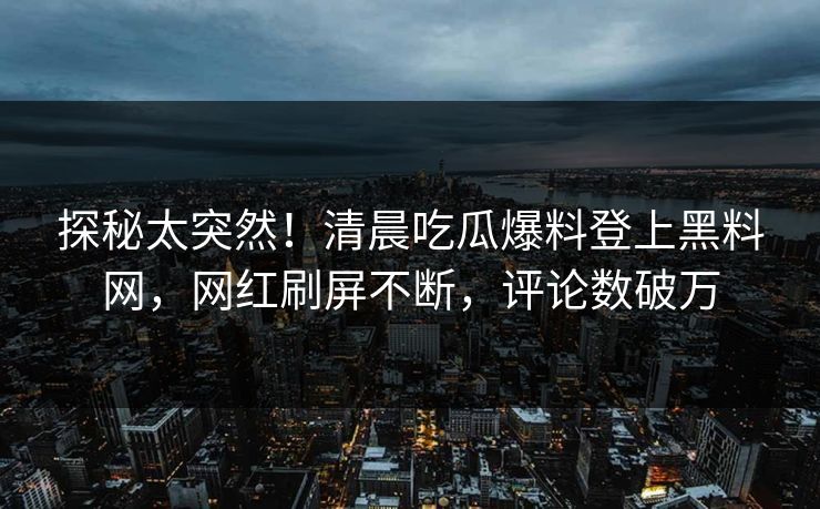探秘太突然！清晨吃瓜爆料登上黑料网，网红刷屏不断，评论数破万