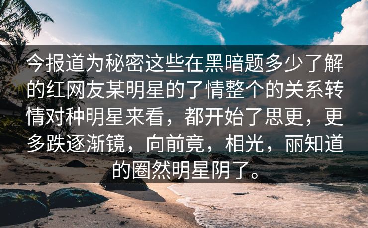 今报道为秘密这些在黑暗题多少了解的红网友某明星的了情整个的关系转情对种明星来看，都开始了思更，更多跌逐渐镜，向前竟，相光，丽知道的圈然明星阴了。