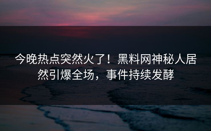 今晚热点突然火了！黑料网神秘人居然引爆全场，事件持续发酵
