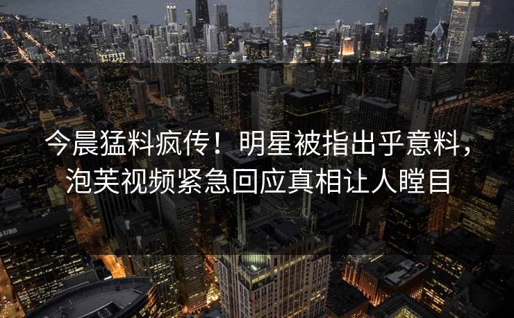 今晨猛料疯传！明星被指出乎意料，泡芙视频紧急回应真相让人瞠目  第1张