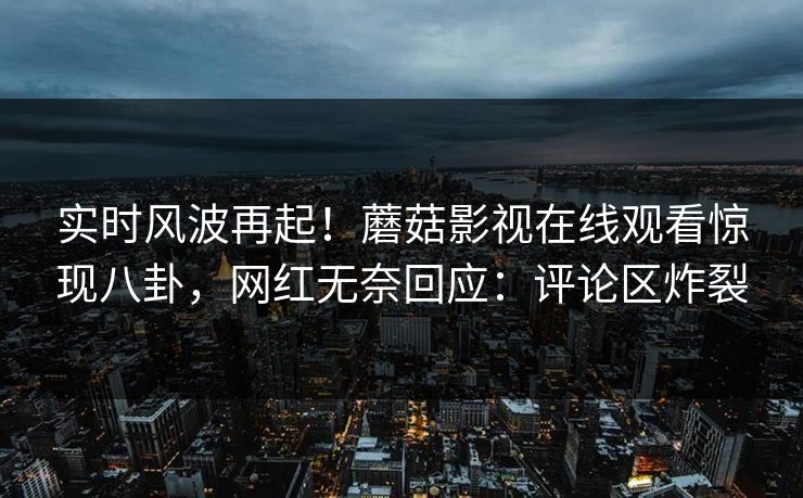 实时风波再起！蘑菇影视在线观看惊现八卦，网红无奈回应：评论区炸裂  第1张