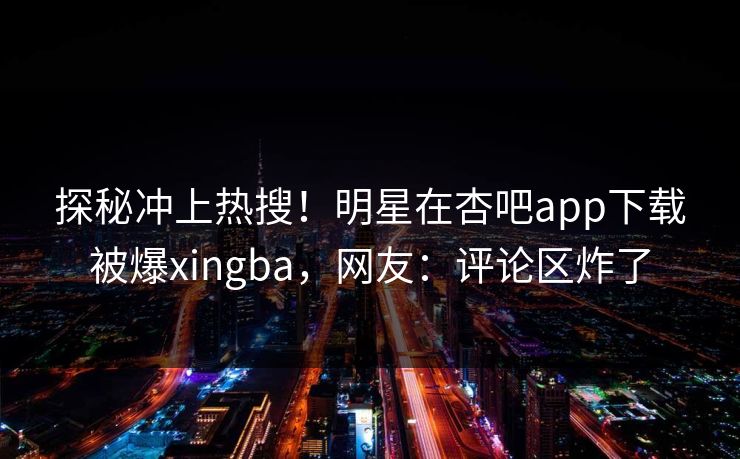 探秘冲上热搜！明星在杏吧app下载被爆xingba，网友：评论区炸了  第1张