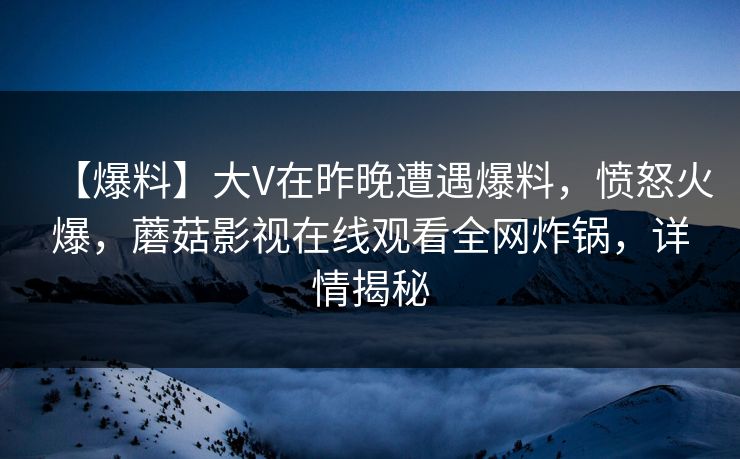 【爆料】大V在昨晚遭遇爆料，愤怒火爆，蘑菇影视在线观看全网炸锅，详情揭秘  第1张