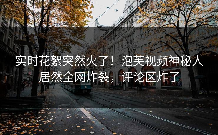 实时花絮突然火了！泡芙视频神秘人居然全网炸裂，评论区炸了  第1张