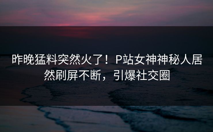 昨晚猛料突然火了！P站女神神秘人居然刷屏不断，引爆社交圈  第1张