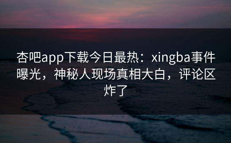 杏吧app下载今日最热：xingba事件曝光，神秘人现场真相大白，评论区炸了  第1张
