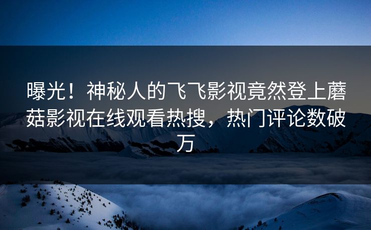 曝光！神秘人的飞飞影视竟然登上蘑菇影视在线观看热搜，热门评论数破万  第1张
