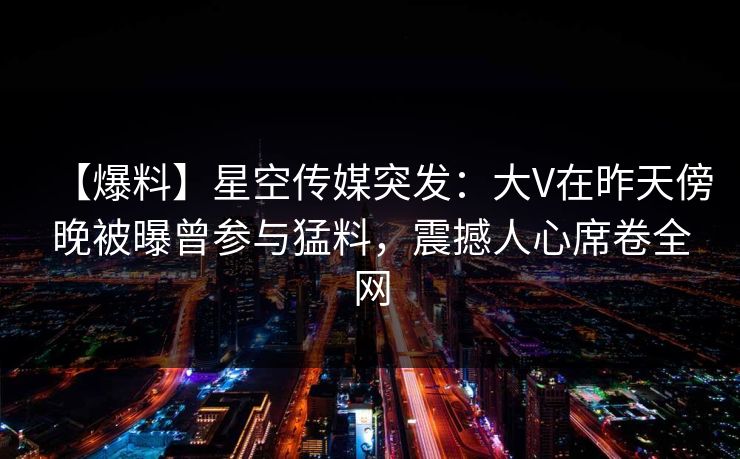 【爆料】星空传媒突发：大V在昨天傍晚被曝曾参与猛料，震撼人心席卷全网