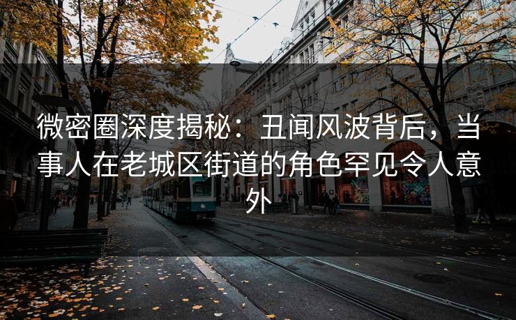 微密圈深度揭秘:丑闻风波背后,当事人在老城区街道的角色罕见令人意外