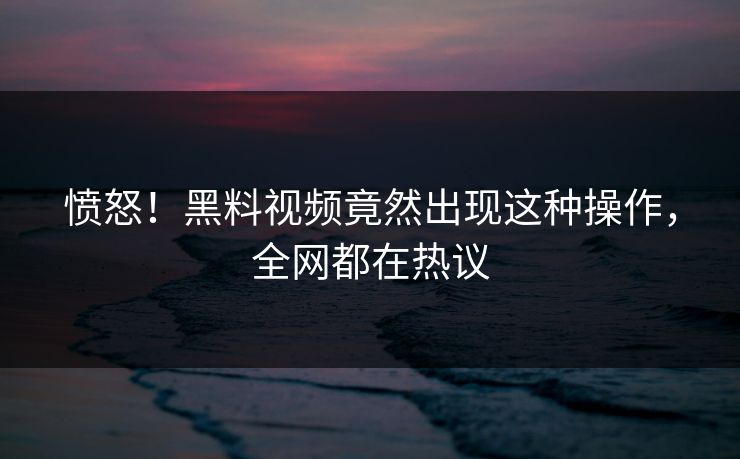 愤怒！黑料视频竟然出现这种操作，全网都在热议