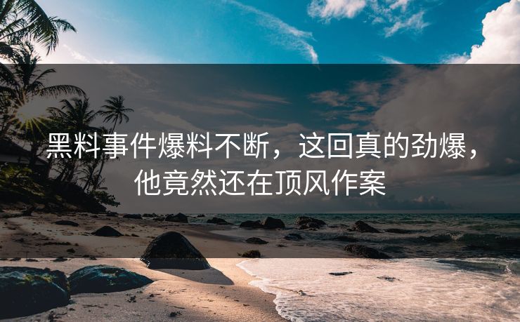 黑料事件爆料不断，这回真的劲爆，他竟然还在顶风作案