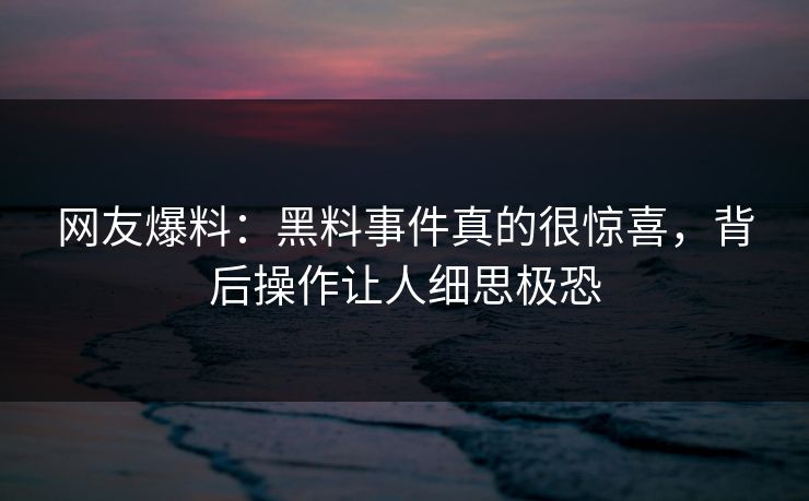 网友爆料：黑料事件真的很惊喜，背后操作让人细思极恐