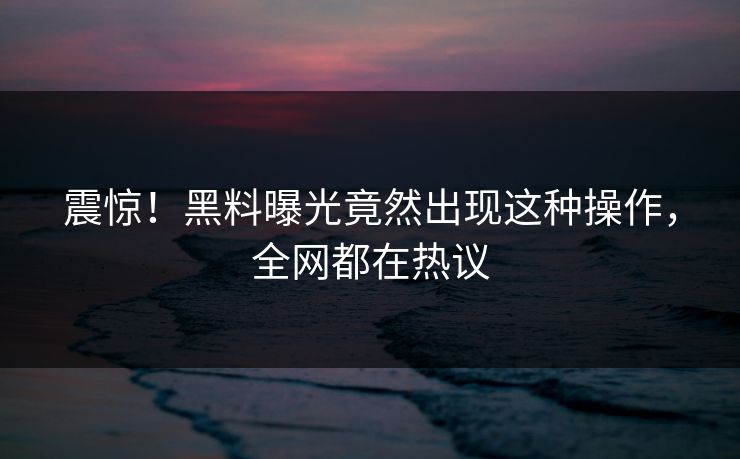 震惊！黑料曝光竟然出现这种操作，全网都在热议