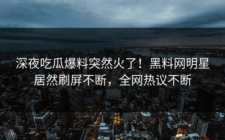 深夜吃瓜爆料突然火了！黑料网明星居然刷屏不断，全网热议不断