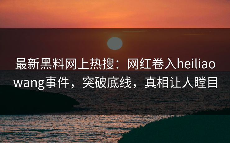 最新黑料网上热搜：网红卷入heiliaowang事件，突破底线，真相让人瞠目  第1张