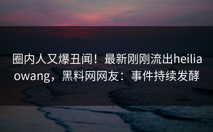 圈内人又爆丑闻！最新刚刚流出heiliaowang，黑料网网友：事件持续发酵  第1张