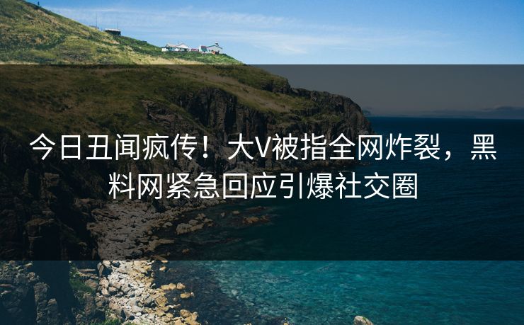 今日丑闻疯传！大V被指全网炸裂，黑料网紧急回应引爆社交圈