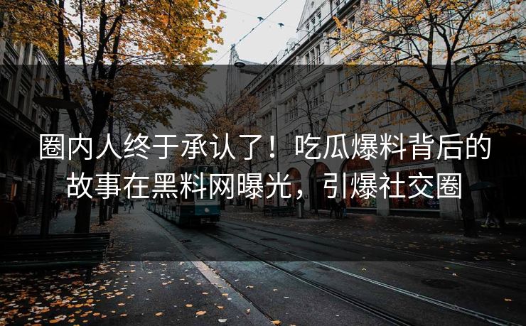 圈内人终于承认了！吃瓜爆料背后的故事在黑料网曝光，引爆社交圈