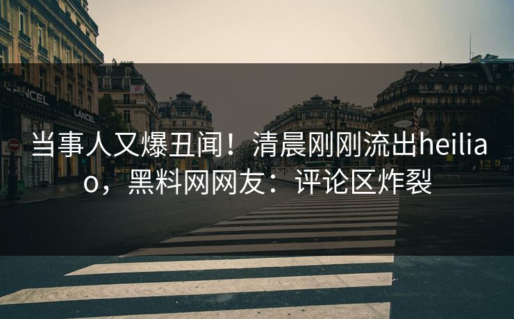 当事人又爆丑闻！清晨刚刚流出heiliao，黑料网网友：评论区炸裂