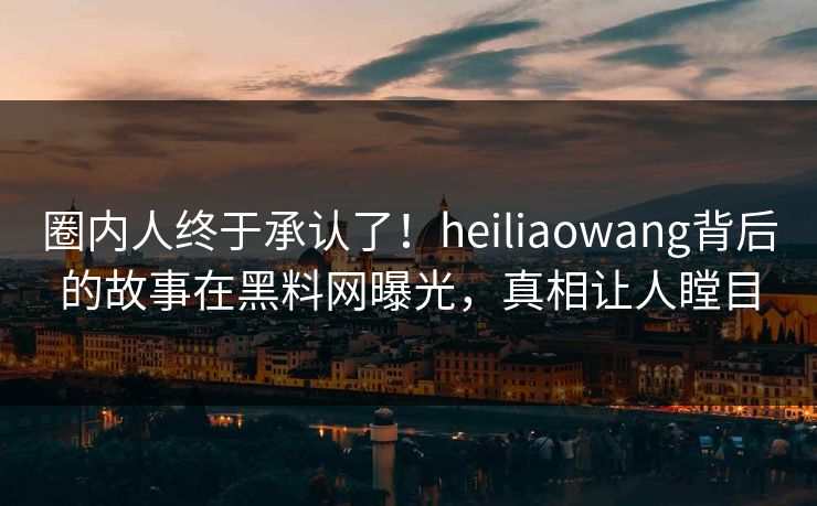 圈内人终于承认了！heiliaowang背后的故事在黑料网曝光，真相让人瞠目  第1张