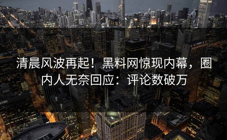 清晨风波再起！黑料网惊现内幕，圈内人无奈回应：评论数破万  第1张