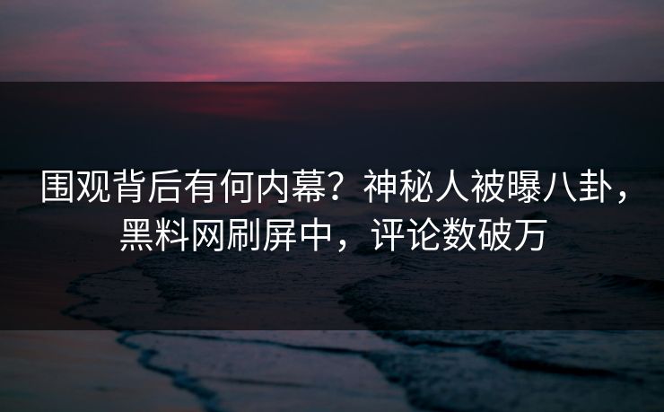 围观背后有何内幕？神秘人被曝八卦，黑料网刷屏中，评论数破万
