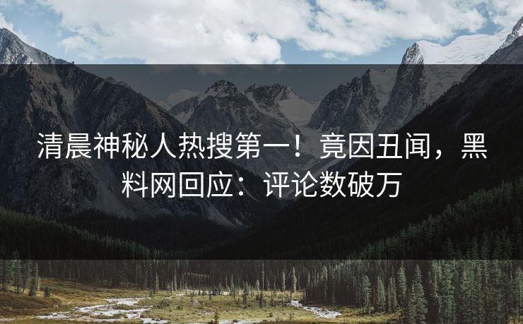 清晨神秘人热搜第一！竟因丑闻，黑料网回应：评论数破万